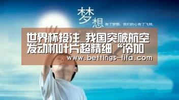 世界杯投注_我国突破航空发动机叶片超精细“冷加工”技术